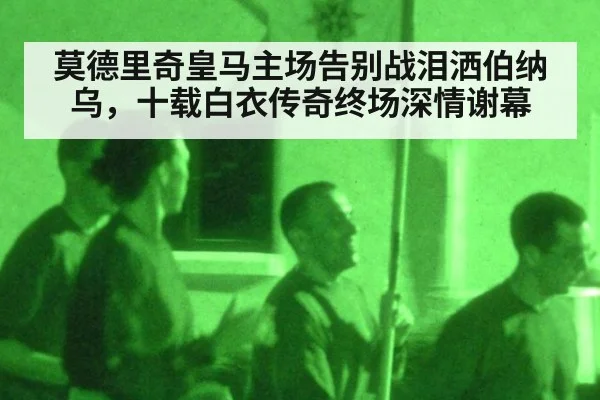 莫德里奇皇马主场告别战泪洒伯纳乌，十载白衣传奇终场深情谢幕