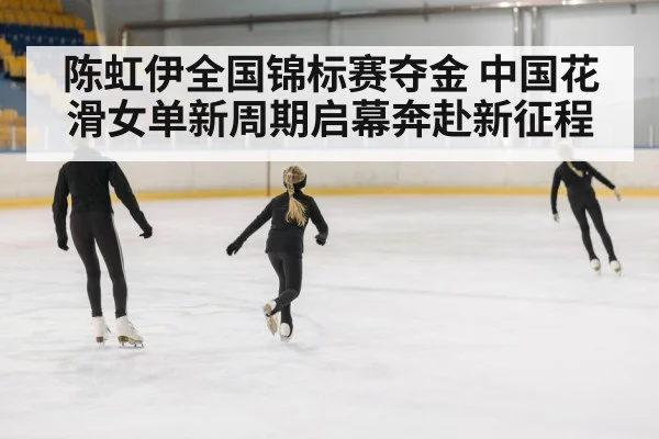 陈虹伊全国锦标赛夺金 中国花滑女单新周期启幕奔赴新征程